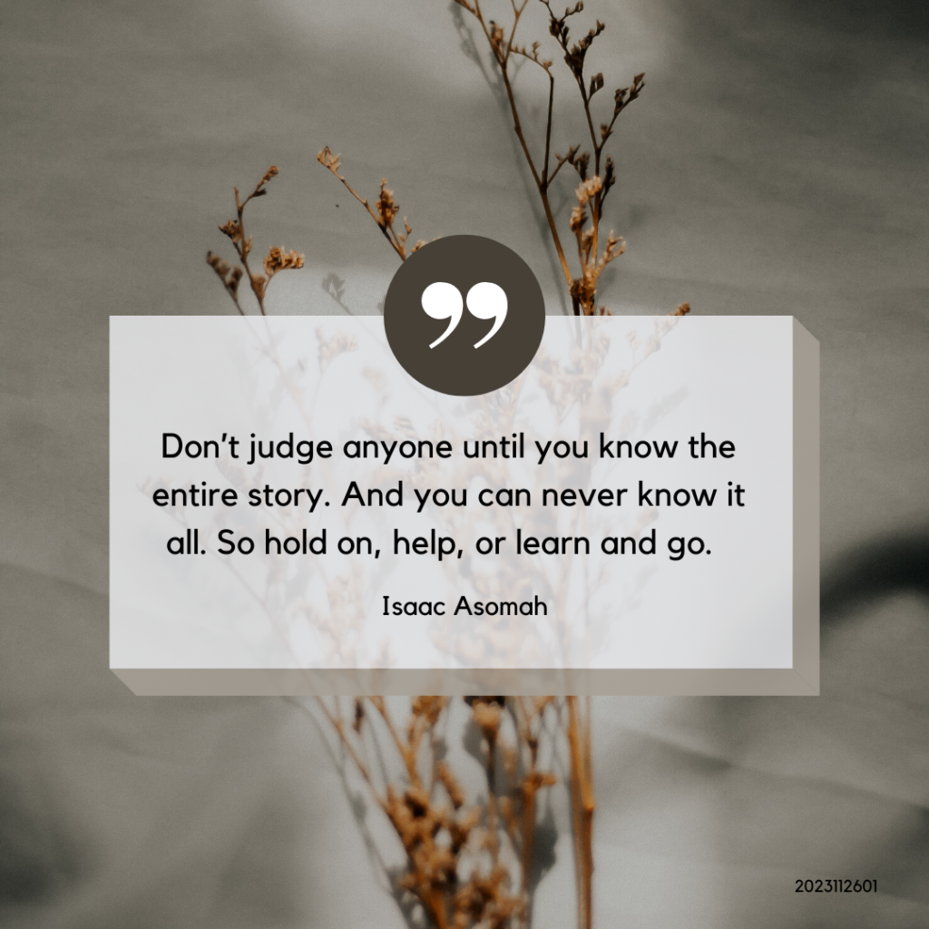 Isaac Asomah Quote on judgement: Don't judge anyone until you know the entire story. And you can never know it all. So hold on, help or learn and go. 